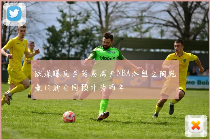 欧媒曝瓦兰若或离开NBA加盟立陶宛豪门新合同预计为两年