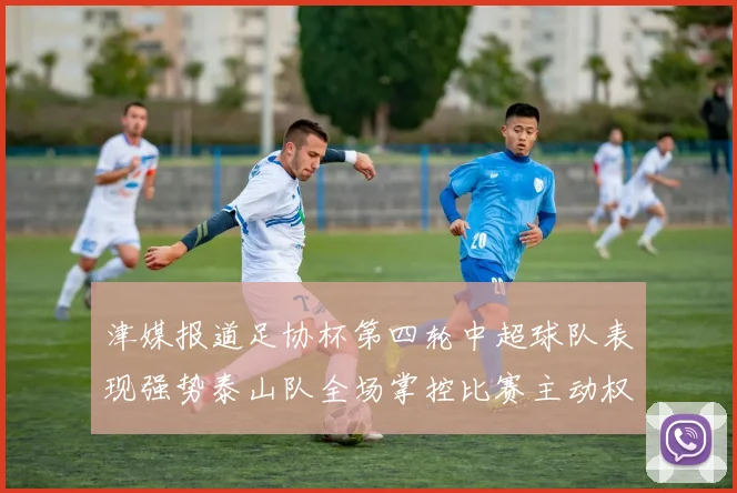 津媒报道足协杯第四轮中超球队表现强势泰山队全场掌控比赛主动权
