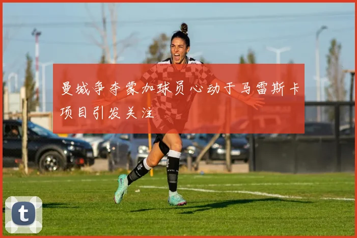 曼城争夺蒙加球员心动于马雷斯卡项目引发关注