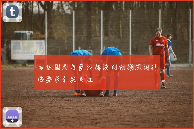 吉达国民与萨拉赫谈判初期探讨待遇要求引发关注