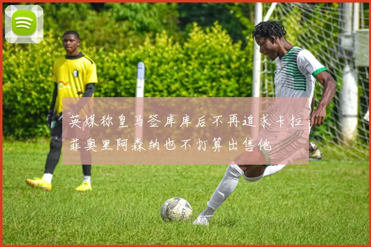 英媒称皇马签库库后不再追求卡拉菲奥里阿森纳也不打算出售他