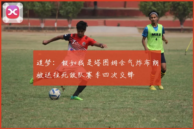 追梦：假如我是塔图姆会气炸布朗被送往死敌队赛季四次交锋