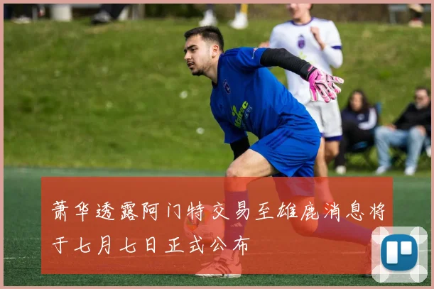 萧华透露阿门特交易至雄鹿消息将于七月七日正式公布