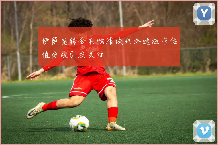 伊萨克转会利物浦谈判加速纽卡估值分歧引发关注