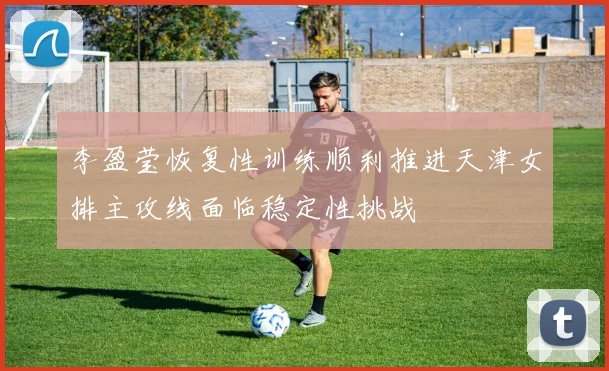 李盈莹恢复性训练顺利推进天津女排主攻线面临稳定性挑战